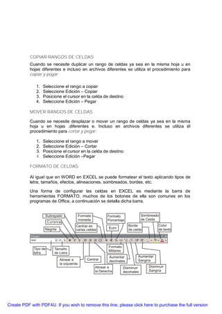 COPIAR RANGOS DE CELDAS
           Cuando se necesite duplicar un rango de celdas ya sea en la misma hoja u en
           hojas diferentes e incluso en archivos diferentes se utiliza el procedimiento para
           copiar y pegar:

              1.   Seleccione el rango a copiar
              2.   Seleccione Edición – Copiar
              3.   Posicione el cursor en la celda de destino
              4.   Seleccione Edición – Pegar

           MOVER RANGOS DE CELDAS

           Cuando se necesite desplazar o mover un rango de celdas ya sea en la misma
           hoja u en hojas .diferentes e. Incluso en archivos diferentes se utiliza él
           procedimiento para cortar y pegar:

              1.   Seleccione el rango a mover
              2.   Seleccione Edición – Cortar
              3.   Posicione el cursor en la celda de destino
              4.   Seleccione Edición –Pegar

           FORMATO DE CELDAS

           Al igual que en WORD en EXCEL se puede formatear el texto aplicando tipos de
           letra, tamaños, efectos, alineaciones, sombreados, bordes, etc.

           Una forma de configurar las celdas en EXCEL es mediante la barra de
           herramientas FORMATO, muchos de los botones de ella son comunes en los
           programas de Office, a continuación se detalla dicha barra.




Create PDF with PDF4U. If you wish to remove this line, please click here to purchase the full version
 