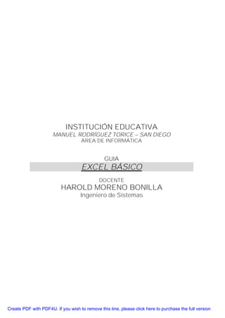 INSTITUCIÓN EDUCATIVA
                      MANUEL RODRÍGUEZ TORICE – SAN DIEGO
                                    ÁREA DE INFORMÁTICA


                                                GUIA
                                    EXCEL BÁSICO
                                             DOCENTE
                          HAROLD MORENO BONILLA
                                    Ingeniero de Sistemas




Create PDF with PDF4U. If you wish to remove this line, please click here to purchase the full version
 
