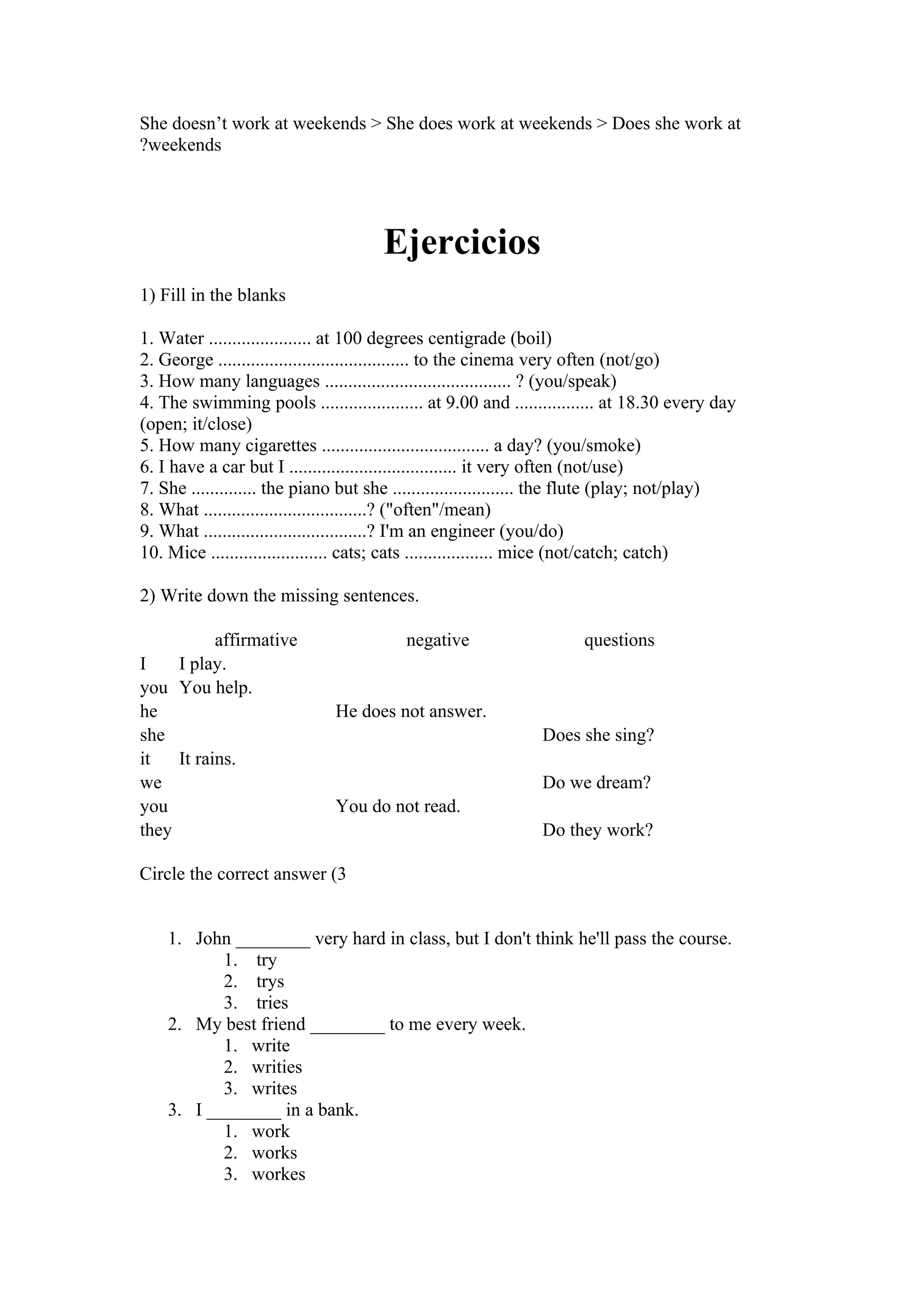 She doesn’t work at weekends > She does work at weekends > Does she work at
?weekends




                                     Ejercicios
1) Fill in the blanks

1. Water ...................... at 100 degrees centigrade (boil)
2. George ......................................... to the cinema very often (not/go)
3. How many languages ........................................ ? (you/speak)
4. The swimming pools ...................... at 9.00 and ................. at 18.30 every day
(open; it/close)
5. How many cigarettes .................................... a day? (you/smoke)
6. I have a car but I .................................... it very often (not/use)
7. She .............. the piano but she .......................... the flute (play; not/play)
8. What ...................................? ("often"/mean)
9. What ...................................? I'm an engineer (you/do)
10. Mice ......................... cats; cats ................... mice (not/catch; catch)

2) Write down the missing sentences.

           affirmative                   negative                    questions
I    I play.
you You help.
he                            He does not answer.
she                                                           Does she sing?
it   It rains.
we                                                            Do we dream?
you                           You do not read.
they                                                          Do they work?

Circle the correct answer (3


    1. John ________ very hard in class, but I don't think he'll pass the course.
           1. try
           2. trys
           3. tries
    2. My best friend ________ to me every week.
           1. write
           2. writies
           3. writes
    3. I ________ in a bank.
           1. work
           2. works
           3. workes
 