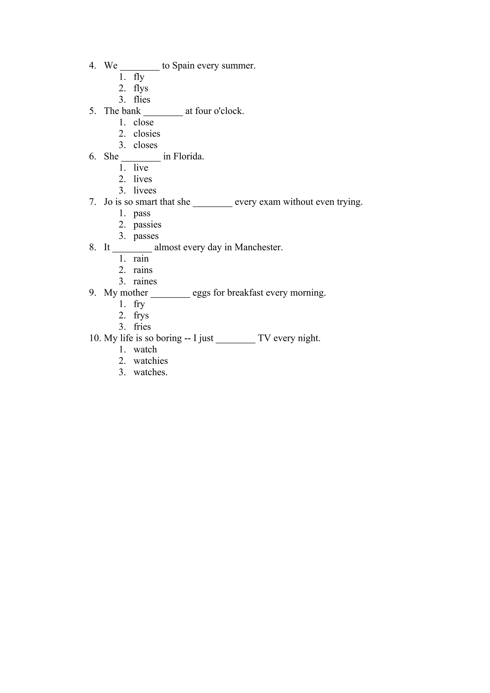 4. We ________ to Spain every summer.
       1. fly
       2. flys
       3. flies
5. The bank ________ at four o'clock.
       1. close
       2. closies
       3. closes
6. She ________ in Florida.
       1. live
       2. lives
       3. livees
7. Jo is so smart that she ________ every exam without even trying.
       1. pass
       2. passies
       3. passes
8. It ________ almost every day in Manchester.
       1. rain
       2. rains
       3. raines
9. My mother ________ eggs for breakfast every morning.
       1. fry
       2. frys
       3. fries
10. My life is so boring -- I just ________ TV every night.
       1. watch
       2. watchies
       3. watches.
 