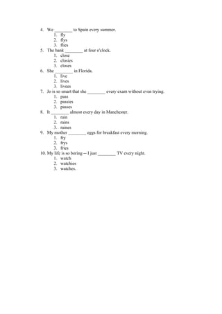 4. We ________ to Spain every summer.
       1. fly
       2. flys
       3. flies
5. The bank ________ at four o'clock.
       1. close
       2. closies
       3. closes
6. She ________ in Florida.
       1. live
       2. lives
       3. livees
7. Jo is so smart that she ________ every exam without even trying.
       1. pass
       2. passies
       3. passes
8. It ________ almost every day in Manchester.
       1. rain
       2. rains
       3. raines
9. My mother ________ eggs for breakfast every morning.
       1. fry
       2. frys
       3. fries
10. My life is so boring -- I just ________ TV every night.
       1. watch
       2. watchies
       3. watches.
 