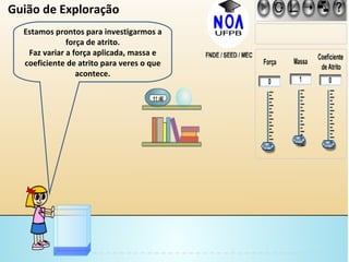 Estamos prontos para investigarmos a força de atrito. Faz variar a força aplicada, massa e coeficiente de atrito para veres o que acontece. Guião de Exploração 