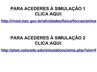 PARA ACEDERES À SIMULAÇÃO 1  CLICA AQUI: http://rived.mec.gov.br/atividades/fisica/forcas/animacao/anim.html PARA ACEDERES À SIMULAÇÃO 2  CLICA AQUI: http://phet.colorado.edu/simulations/sims.php?sim=Forces_in_1_Dimension 