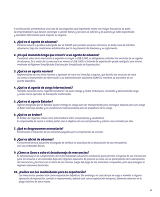 65 
A continuación, presentamos una lista de las preguntas que Exporberto recibe con mayor frecuencia de parte 
de emprendedores que desean comenzar a vender bienes y servicios al exterior y de quienes ya están exportando 
y necesitan información para mejorar su negocio. 
1. ¿Qué es el agente de aduanas? 
Persona natural o jurídica autorizada por la SUNAT para prestar servicios a terceros, en toda clase de trámites 
aduaneros, bajo las condiciones establecidas por la Ley General de Aduanas y su reglamento. 
2. ¿En qué momento tengo que recurrir a un agente de aduanas? 
Cuando el valor de la mercancía a exportar es mayor a US$ 5,000, es obligatorio contratar los servicios de un agente 
de aduanas. Si el valor de la mercancía es menor a US$ 5,000, el trámite de exportación puede realizarlo uno mismo 
mediante el Régimen Simplificado (Declaración Simplificada de Exportación). 
3. ¿Qué es un agente naviero? 
Representante de una línea naviera u operador de nave sin línea fija o regular, que facilita los servicios de nave 
así como la transmisión de información a la administración aduanera (SUNAT), mientras se encuentre en un 
puerto específico. 
4. ¿Qué es el agente de carga internacional? 
También conocido como “agente transitario”. Es quien realiza y recibe embarques, consolida y desconsolida carga 
y actúa como operador de transporte multimodal. 
5. ¿Qué es el agente fletador? 
Agente designado por el fletador (quien entrega la carga para ser transportada) para conseguir espacio para una carga 
al flete más bajo posible y en condiciones más favorables para el propietario de la carga. 
6. ¿Qué es un broker? 
El broker de negocios actúa como intermediario entre compradores y vendedores. 
Es responsable de reunir a ambas partes con el objetivo de una compraventa y cobrar una comisión por ello. 
7. ¿Qué es desgravamen arancelario? 
Eliminación o reducción de los aranceles pagados por la importación de un bien. 
8. ¿Qué es oficial de aduanas? 
Funcionario técnico aduanero encargado de verificar la exactitud de la declaración de las mercaderías 
con las cantidades físicas. 
9. ¿Cómo se lleva a cabo el desaduanaje de mercancías? 
El desaduanaje es el cumplimiento de las formalidades aduaneras necesarias para permitir el ingreso de las mercancías 
para el consumo o ser colocadas bajo otro régimen aduanero. El proceso se inicia con la presentación de la declaración 
de mercancías y termina con el retiro de las mismas, luego del pago de los aranceles e impuestos, para que prosigan al 
régimen aduanero declarado. 
10. ¿Cuáles son las modalidades para la exportación? 
Las mercancías pueden salir como exportación definitiva. Sin embargo, en caso de que se vaya a someter a alguna 
operación de reparación, cambio o mejoramiento, deberá salir como exportación temporal, debiendo retornar en el 
plazo máximo de doce meses. 
 