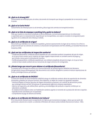 69 
28. ¿Qué es el airway bill? 
Conocimiento de embarque para vía aérea, documento de transporte que otorga la propiedad de la mercancía a quien 
lo posee. 
29. ¿Qué es la Carta Porte? 
Conocimiento de embarque para la vía terrestre y título legal del contrato de transporte terrestre. 
30. ¿Qué es la lista de empaque o packing list y quién la elabora? 
Lista que muestra la mercancía embalada en forma detallada, normalmente preparada por el embarcador 
o exportador pero no necesariamente requerida por los transportistas; una copia es enviada al consignatario para 
ayudarlo en la verificación del embarque recibido. 
31. ¿Qué es el certificado de origen? 
Documento que identifica las mercancías expedidas y declara expresamente el origen de las mismas. En el Perú es 
proporcionado por las cámaras de comercio, la Asociación de Exportadores del Perú (ADEX) y la Sociedad Nacional de 
Industrias (SNI). 
32. ¿Qué son los certificados de inspección sanitaria? 
- Certificado fitosanitario: certificado oficial expedido por una autoridad sanitaria competente del país de origen, 
en el que se hace constar que el material de origen vegetal inspeccionado se considera exento de plagas y, 
por lo tanto, inocuo para la alimentación humana. 
- Certificado zoosanitario: certificado expedido por una entidad competente del país de origen, en el que se hace 
constar el buen estado sanitario de las mercancías de origen animal en él consignadas. 
33. ¿Dónde tengo que recurrir para obtener el certificado fitosanitario? 
La entidad que se encarga de emitirlo es el Servicio Nacional de Sanidad Agraria (SENASA) del Ministerio 
de Agricultura (www.senasa.gob.pe). Este documento es de carácter obligatorio cuando se realicen exportaciones de 
frutas y hortalizas frescas, por ejemplo. 
34. ¿Qué es el certificado de DIGESA? 
La Dirección General de Salud Ambiental (DIGESA) otorga el certificado sanitario oficial de exportación de alimentos 
procesados y bebidas de consumo humano. Para obtenerlo, se deben de cumplir los siguientes requisitos: 
- Solicitud dirigida al Director Ejecutivo de Higiene Alimentaria y Zoonosis, con carácter de declaración jurada, 
que contenga número de RUC, firmada por el representante legal de la empresa exportadora. 
- Informe de inspección y de análisis físico, químico y microbiológico del producto a exportar emitido por un 
laboratorio acreditado. 
- El establecimiento deberá contar con habilitación sanitaria vigente al momento de la producción del lote a exportar. 
- Especificaciones solicitadas por el exportador. 
- Comprobante de pago de derecho de trámite. 
35. ¿Qué es el certificado del Ministerio de Cultura? 
Es un documento necesario para la exportación de réplicas y/o recreaciones de piezas u obras que son parte del 
patrimonio cultural de la nación. Lo extiende el Ministerio de Cultura (antes Instituto Nacional de Cultura – INC). 
 