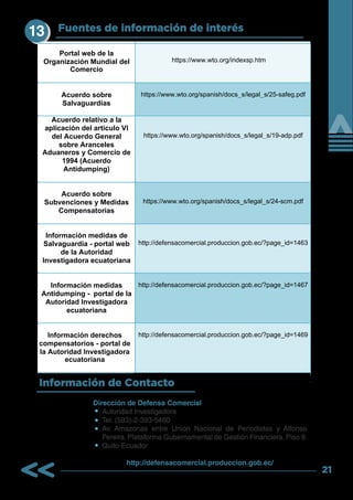 21
Fuentes de información de interés
Información de Contacto
Portal web de la
Organización Mundial del
Comercio
https://www.wto.org/indexsp.htm
Acuerdo sobre
Salvaguardias
https://www.wto.org/spanish/docs_s/legal_s/25-safeg.pdf
Acuerdo relativo a la
aplicación del artículo VI
del Acuerdo General
sobre Aranceles
Aduaneros y Comercio de
1994 (Acuerdo
Antidumping)
https://www.wto.org/spanish/docs_s/legal_s/19-adp.pdf
Acuerdo sobre
Subvenciones y Medidas
Compensatorias
https://www.wto.org/spanish/docs_s/legal_s/24-scm.pdf
Información medidas de
Salvaguardia - portal web
de la Autoridad
Investigadora ecuatoriana
http://defensacomercial.produccion.gob.ec/?page_id=1463
Información medidas
Antidumping - portal de la
Autoridad Investigadora
ecuatoriana
http://defensacomercial.produccion.gob.ec/?page_id=1467
Información derechos
compensatorios - portal de
la Autoridad Investigadora
ecuatoriana
http://defensacomercial.produccion.gob.ec/?page_id=1469
Dirección de Defensa Comercial
Autoridad Investigadora
Tel: (593)-2-393-5460
Av. Amazonas entre Unión Nacional de Periodistas y Alfonso
Pereira. Plataforma Gubernamental de Gestión Financiera. Piso 9.
Quito-Ecuador
http://defensacomercial.produccion.gob.ec/
13
 