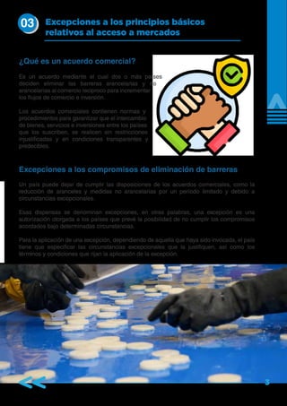 3
Es un acuerdo mediante el cual dos o más países
deciden eliminar las barreras arancelarias y no
arancelarias al comercio reciproco para incrementar
los flujos de comercio e inversión.
Los acuerdos comerciales contienen normas y
procedimientos para garantizar que el intercambio
de bienes, servicios e inversiones entre los países
que los suscriben, se realicen sin restricciones
injustificadas y en condiciones transparentes y
predecibles.
Un país puede dejar de cumplir las disposiciones de los acuerdos comerciales, como la
reducción de aranceles y medidas no arancelarias por un período limitado y debido a
circunstancias excepcionales.
Esas dispensas se denominan excepciones, en otras palabras, una excepción es una
autorización otorgada a los países que prevé la posibilidad de no cumplir los compromisos
acordados bajo determinadas circunstancias.
Para la aplicación de una excepción, dependiendo de aquella que haya sido invocada, el país
tiene que especificar las circunstancias excepcionales que la justifiquen, así como los
términos y condiciones que rijan la aplicación de la excepción.
Excepciones a los principios básicos
relativos al acceso a mercados
¿Qué es un acuerdo comercial?
Excepciones a los compromisos de eliminación de barreras
03
 