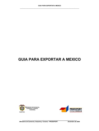 GUIA PARA EXPORTAR A MEXICO
________________________________________________




GUIA PARA EXPORTAR A MEXICO




    ________________________________________________
Ministerio de Comercio, Industria y Turismo - PROEXPORT   Diciembre de 2008
 