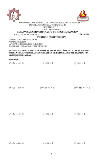1
ADMINISTRACIÓN FEDERAL DE SERVICIOS EDUCATIVOS EN EL D. F.
ESCUELA SECUNDARIA TÉCNICA No. 29
“XIUHTECUHTLI”
TURNO VESPERTINO
GUÍA PARA EXTRAORDINARIO DE REGULARIZACIÓN
CICLO ESCOLAR 2014-2015 PRIMER
PERIODO (AGOSTO 2015)
ASIGNATURA: MATEMÁTICAS
GRADO: TERCERO
APLICAR A LOS GRUPOS: A-B-C-D-E
PROFESOR : GEOVANNI PEREZ MIRANDA
INSTRUCIONES: CONTESTA EN HOJAS BLANCAS TAMAÑO CARTA LAS SIGUIENTES
PREGUNTAS. ENTRÉGALAS CON CARÁTULA DE DATOS EL DÍA DEL EXAMEN. NO
OVIDES ESTUDIARLAS.
Resuelve:
x2 – 5x – 14 = 0 x2 – 25 = 0 x2 + 3x = 0
x2 + 2x – 35 = 0 2x2 + 7x + 3 = 0 9x2 + 15x + 4 = 0
x2 – 5x – 14 = 0 x2 – 25 = 0 x2 + 3x = 0
x2 – 3x – 40 = 0 x2 – 49 = 0 x2 + 8x = 0
 