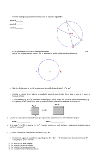 4. Calcular los ángulos que se te solicitan a partir de los datos registrados.
Ángulo A________
Ángulo B________
Ángulo C________
5. En el siguiente círculo traza un triángulo de manera que,
dos de sus vértices sean los puntos M y N y el tercer vértice esté sobre la circunferencia.
6. Qué tipo de triángulo se formó, considerando la medida de sus ángulos? ¿Por qué?
___________________________________________________________________________
7. Calcular la medida de un lado de un cuadrado, sabiendo que el doble de su área es igual a 16 veces la
longitud del lado.
8. A un cuadrado (Fig. A) se le aumenta 9 cm de largo y 6 cm de ancho, con lo que se forma un rectángulo (Fig.
B) cuya área es x
2
+15x+54. Con base en esta información, realiza lo que se pide a continuación:
a) ¿Cuáles son las expresiones algebraicas que representan las dimensiones del rectángulo? (Fig. B).
Base: _______________ altura: _______________
b) Si el área x
2
+15x+54 es igual a 154 cm
2
, ¿cuántos centímetros mide de largo y cuántos centímetros mide de
ancho el rectángulo?
c) ¿Cuántos centímetros mide por lado el cuadrado (Fig. A)?
9. Considera la siguiente ecuación de segundo grado: 5x
2
+ 2x + 1 = 0 Calcula el valor de su discriminante (b
2
-
4ac) y elige la opción correcta.
a) La ecuación no tiene solución
b) La ecuación tiene una solución
c) La ecuación tiene dos soluciones
d) La ecuación tiene múltiples soluciones
b
f
e
g
c
OM N
Fig. B
Fig. A
x
x
 