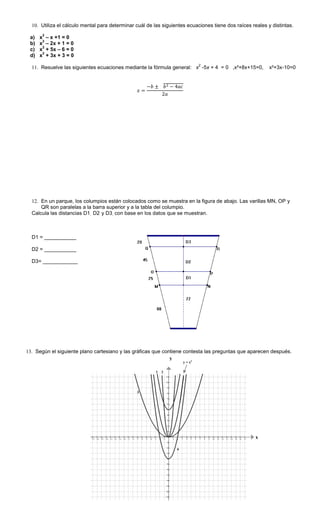 10. Utiliza el cálculo mental para determinar cuál de las siguientes ecuaciones tiene dos raíces reales y distintas.
a) x
2
– x +1 = 0
b) x
2
– 2x + 1 = 0
c) x
2
+ 5x – 6 = 0
d) x
2
+ 3x + 3 = 0
11. Resuelve las siguientes ecuaciones mediante la fórmula general: x
2
-5x + 4 = 0 ,x²+8x+15=0, x²+3x-10=0
12. En un parque, los columpios están colocados como se muestra en la figura de abajo. Las varillas MN, OP y
QR son paralelas a la barra superior y a la tabla del columpio.
Calcula las distancias D1, D2 y D3, con base en los datos que se muestran.
D1 = ___________
D2 = ___________
D3= ____________
13. Según el siguiente plano cartesiano y las gráficas que contiene contesta las preguntas que aparecen después.
y
1 2
3
4
y = x2
x
 