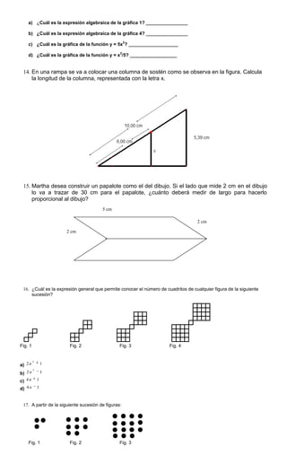 a) ¿Cuál es la expresión algebraica de la gráfica 1? ________________
b) ¿Cuál es la expresión algebraica de la gráfica 4? ________________
c) ¿Cuál es la gráfica de la función y = 5x
2
? ___________________
d) ¿Cuál es la gráfica de la función y = x
2
/5? __________________
14. En una rampa se va a colocar una columna de sostén como se observa en la figura. Calcula
la longitud de la columna, representada con la letra x.
15. Martha desea construir un papalote como el del dibujo. Si el lado que mide 2 cm en el dibujo
lo va a trazar de 30 cm para el papalote, ¿cuánto deberá medir de largo para hacerlo
proporcional al dibujo?
16. ¿Cuál es la expresión general que permite conocer el número de cuadritos de cualquier figura de la siguiente
sucesión?
Fig. 1 Fig. 2 Fig. 3 Fig. 4
a) 12
2
n
b) 12
2
n
c) 14 n
d) 14 n
17. A partir de la siguiente sucesión de figuras:
Fig. 1 Fig. 2 Fig. 3
5 cm
2 cm
2 cm
 