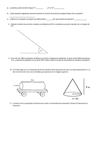 a) ¿Cuántos puntos tendrá la figura 7? ________ ¿Y la 15? ___________
b) ¿Qué expresión algebraica permite encontrar el número de puntos de cualquier figura de la sucesión?
____________________________
c) ¿Habrá en la sucesión una figura con 965 puntos? ______ ¿En qué número de posición? ______________
18. Calcular la altura de una torre si desde una distancia de 50 m se observa su punto más alto con un ángulo de
47º.
19. En el año de 1990 la población de México era de 81.2 millones de habitantes. Si para el año 2000 aumentó en
17%, ¿cuál será la población en los años 2010, 2020 y 2030 si la tasa de crecimiento se mantiene constante?
20. Un tráiler llega con un contenedor de forma cilíndrica lleno de granos de maíz y se desea depositarlo en un
silo con forma de cono con las medidas que aparecen en la imagen siguiente:
21. ¿Tendrá el silo la capacidad suficiente para recibir el contenido del contenedor cilíndrico? Argumenta tu
respuesta.
47º
 