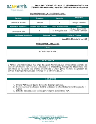 FACULTAD CIENCIAS DE LA SALUD PROGRAMA DE MEDICINA
FORMATO PARA GUIAS DEL LABORATORIO DE CIENCIAS BÁSICAS
FUNDACIÓN UNIVERSITARIA SAN MARTÍN-Nit: 860.503.634-9
Personería Jurídica N° 12387 de Agosto 18 de 1981 Ministerio de Educación
Sede Norte: Carrera 18 No. 80-06 PBX: (1) 530-1001
Sede Calle 60: Calle 61A No. 14-28
www.sanmartin.edu.co
IDENTIFICACIÓN DE LA ACTIVIDAD PRÁCTICA
Facultad Programa Semestre Asignatura
Ciencias de la Salud Medicina II Biología Funcional.
Nombre de la Práctica Número de la Práctica Fecha de Publicación Docente
Extracción de ADN
9 23 de mayo de 2023
Dr. Julio Cesar Giraldo
Luz Amanda Martínez S
Nombre del estudiante Grupo de Trabajo Fecha de Práctica
Mayo 29,30, 31y junio 1,2 de 2023
CONTENIDO DE LA PRÁCTICA
1. TÍTULO
EXTRACCIÓN DE ADN
2. INTRODUCCIÓN
El ADN es una macromolécula muy larga, de aspecto filamentoso, que en las células eucariotas se
encuentra en el núcleo y en pequeñas cantidades en la mitocondria y el cloroplasto. El estudio de ésta
biomolécula es importante para analizar el contenido y función génica mediante la aplicación de
técnicas de biología molecular; esto comienza con la extracción de ADN.
3. OBJETIVOS
1. Obtener ADN a partir d partir de muestra de sangre periférica.
2. Comprender que la extracción de ADN, se basa en la solubilidad de la membrana celular y
nuclear
3. Entender los cuatro pasos básicos para realizar la extracción de ADN.
 