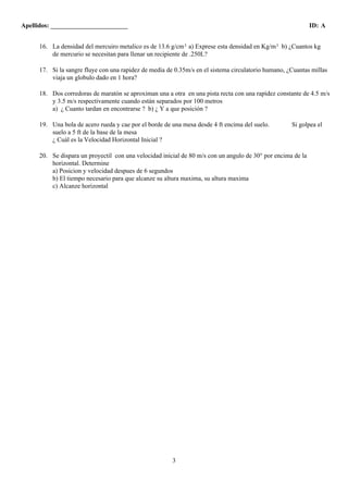 Apellidos: ________________________ ID: A 
16. La densidad del mercuiro metalico es de 13.6 g/cm3 a) Exprese esta densidad en Kg/m3 b) ¿Cuantos kg 
de mercurio se necesitan para llenar un recipiente de .250L? 
17. Si la sangre fluye con una rapidez de media de 0.35m/s en el sistema circulatorio humano, ¿Cuantas millas 
3 
viaja un globulo dado en 1 hora? 
18. Dos corredoras de maratón se aproximan una a otra en una pista recta con una rapídez constante de 4.5 m/s 
y 3.5 m/s respectivamente cuando están separados por 100 metros 
a) ¿ Cuanto tardan en encontrarse ? b) ¿ Y a que posición ? 
19. Una bola de acero rueda y cae por el borde de una mesa desde 4 ft encima del suelo. Si golpea el 
suelo a 5 ft de la base de la mesa 
¿ Cuál es la Velocidad Horizontal Inicial ? 
20. Se dispara un proyectil con una velocidad inicial de 80 m/s con un angulo de 30° por encima de la 
horizontal. Determine 
a) Posicion y velocidad despues de 6 segundos 
b) El tiempo necesario para que alcanze su altura maxima, su altura maxima 
c) Alcanze horizontal 
