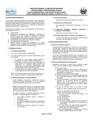 DIRECCIÓN GENERAL DE IMPUESTOS INTERNOS
                                             INSTRUCCIONES Y DISPOSICIONES LEGALES
                                        PARA ELABORACIÓN DE LA SOLICITUD DE DEVOLUCION
                                       O DECLARACIÓN DEL IMPUESTO SOBRE LA RENTA (F-11v9)

1) INDICACIONES GENERALES.                                                           1.1.3 Personas Jurídicas:

Las presentes indicaciones aplican para el ejercicio 2012 y siguientes;                    Las personas jurídicas domiciliadas o no en el país.
para ejercicios anteriores debe referirse a las guías correspondientes; la
declaración debe elaborarse exclusivamente en dólares de los Estados                 1.1.4 Sucesiones y Fideicomisos:
Unidos de América US$; asimismo, en el momento de presentar la                             Las sucesiones y fideicomisos domiciliados o no en el
declaración debe exhibir la Tarjeta de NIT.                                                país.

Para elaborar la declaración debe tener disponible la documentación                  1.1.5 Conjuntos Culturales,         Artísticos,    Deportivos      o
siguiente (según el caso):                                                                similares no domiciliados:
    a)    Tarjeta de NIT                                                                   Descritos en el artículo 40 de la Ley ISR.
    b)    Constancia(s) extendida(s) por Pagador(es) o Agente(s) de
          Retención en la cual constan los ingresos por salarios,                    1.1.6 Artistas, Deportistas o similares, domiciliados o no
          sueldos, gratificaciones, comisiones, horas extras u otros y las
                                                                                           Ya sea que se presenten individualmente como personas
          correspondientes retenciones del impuesto sobre la Renta.
                                                                                           naturales o bien agrupadas en conjunto.
    c)    Comprobantes sobre gastos de escolaridad y médicos.
    d)    Comprobantes sobre donaciones.
                                                                             2) SECCIÓN DE IDENTIFICACIÓN.
    e)    Balance General y Estado de Resultados; si no están
          obligados a llevar contabilidad formal debe tener disponible el
                                                                                2.1 Ejercicio o período a declarar:
          Estado de Ingresos y Gastos del ejercicio fiscal.
                                                                                     El ejercicio fiscal comprende del 1 de enero al 31 de diciembre
    1.1 Obligados a declarar:                                                        de cada año, excepto por fallecimiento del contribuyente o
                                                                                     salida definitiva del país, en estos casos el período a declarar
         1.1.1 Personas Asalariadas:                                                 será hasta la fecha de fallecimiento o fecha de salida definitiva
                                                                                     del país, según corresponda.
           Con rentas anuales superiores a $60,000.00
                                                                                     En el caso de las personas jurídicas que se constituyen o se
           Con rentas anuales, iguales o menores a $60,000.00, que en
                                                                                     liquidan durante el ejercicio fiscal el período a declarar será a
           su liquidación:
                                                                                     partir de la fecha de constitución de la misma o en los casos de
                  Si resulta con monto a pagar, deberá presentar la                  liquidación hasta la fecha de la escritura de liquidación.
                  declaración y cancelar el monto correspondiente
                  Si resulta con monto a devolver, pero desea que se le         2.2 Datos de identificación del contribuyente:
                  haga efectiva la devolución deberá presentar la
                                                                                     Actividades económicas, incentivo fiscal, excepción al pago
                  declaración, no existiendo obligatoriedad para
                                                                                     mínimo y días de residencia; según el detalle siguiente:
                  hacerlo; aplica también para Rentas anuales menores
                  a $4,064.00 que fueron sujetos de retención.                              NIT, según tarjeta.
                  Si resulta cero en el Impuesto a Pagar o a Devolver,                      Apellido(s), Nombre(s) /Razón Social o Denominación
                  no está obligado a presentar la declaración                               de la persona natural o jurídica, sucesión o fideicomiso
                                                                                            domiciliados o no, según NIT.
           NOTA: Si las rentas anuales son menores a $4,064.00 y no                         Domicilio del contribuyente (actualizado).
           fueron sujetas de retención, no debe presentar declaración.                      Actividad Económica, si el contribuyente desarrolla más
                                                                                            de una actividad económica, puede detallar hasta tres
         1.1.2 Personas Naturales con Rentas Diversas:                                      actividades.
                                                                                            Si es una Corporación o Fundación de Utilidad Pública,
              Están obligadas a presentar la declaración todas las
                                                                                            calificada por la Dirección General de Impuestos
              personas naturales domiciliadas o no, con ingresos
                                                                                            Internos como sujeto excluido, de conformidad al
              provenientes de diversas fuentes inclusive salarios.
                                                                                            articulo 6 de la Ley de Impuesto sobre la Renta, marque
                                                                                            con una “X” la casilla 16.
              NOTA: se consideran domiciliados en el país para efectos                      Si goza de Incentivo Fiscal, en la casilla 17, podrá
              tributarios, las personas naturales que residan de manera
                                                                                            detallar de 1 hasta 5 códigos (letras),de los siguientes:
              temporal o definitiva en el país por mas de doscientos
              días consecutivos durante un año calendario.                                    A. Por Ley de Impuesto sobre la Renta
                                                                                              B. Por Ley de Servicios Internacionales
              No estarán obligados a presentar declaración los que
                                                                                              C. Por Ley de Zonas Francas Industriales y de
              cumplan con todas las siguientes condiciones:
                                                                                                 Comercialización
                      Con ingresos gravados iguales o menores a                               D. Por Ley de Imprenta
                      $4,064.00                                                               E. Por Ley del Libro
                      No inscritos en IVA                                                     F. Por Ley de Turismo
                      No estaban obligados a presentar la declaración                         G. Por Ley de Incentivos Fiscales para el Fomento de
                      de Renta en el Ejercicio Fiscal anterior al que                              las Energías Renovables en la Generación de
                      declara.                                                                     Electricidad
                      No han sido sujetos de retención en el ejercicio                        H. Por Ley General de Asociaciones Cooperativas,
                      que se declara                                                             excepto las que se dediquen a la Caficultura.
                                                                                              I. Por Convenio de Cuenta del Milenio
                                                                                              J. Por ser Corporaciones y Fundaciones de Derecho
                                                                                                 Público o Utilidad Pública (Art 6 de LISR)

                                                                    Página 1 de 10
 