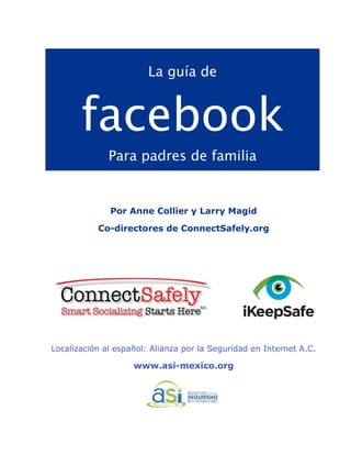 !
La guía de
facebook
Para padres de familia
Por Anne Collier y Larry Magid
Co-directores de ConnectSafely.org
Localización al español: Alianza por la Seguridad en Internet A.C.
www.asi-mexico.org
 