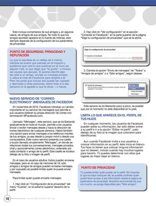 10 www.efectointernet.org
Esto incluye comentarios de sus amigos y, en algunos
casos, de amigos de sus amigos. No todo lo que tus
amigos escriben aparece en tu fuente de noticias, esto
de privacidad.
Nuevo servicio de “correo
electróNico” (MeNsajes) de Facebook
En noviembre de 2010, Facebook introdujo un cambio
importante en su servicio de mensajería que permite a
gradualmente en todo el mundo, permite a los usuarios
computadora. Este nuevo servicio presenta una casilla
relacionan todas tus conversaciones, mensajes privados,
En el caso de usuarios adultos, todos pueden enviarse
amigos o amigos de amigos pueden enviarse mensajes,
mensajes.
liMita lo que aparece eN el perFil de
tus hijos
En cualquier momento, los usuarios de Facebook
debajo de su foto (o la imagen que colocaron para
Aun cuando Facebook invita a sus usuarios a
que no deseen, incluso cuando hay muchos lugares
lugares es mejor dejar en blanco.
puNto de privacidad
puNto de seguridad, privacidad y
reputacióN
siempre es bueno que pienses en el impacto y
las causas que apoyas. Si quieres decirle algo
Pero recuerda que incluso eso puede ser copiado
y reenviado a otras personas, sobre todo si a esa
persona no le agrada lo que le dices —o haces.
 