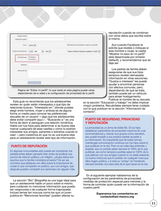 Esta guía no recomienda que los adolescentes
revelen en quién están interesados o qué tipo de
relaciones buscan. “Interesado en:” (donde puedes
elegir entre hombre, mujer o ambos) es de alguna
forma un medio para conocer las preferencias
sexuales de un usuario —algo que los adolescentes
debe evitar compartir aquí—. “Buscando a:” es una
forma de decir si persiguen una relación romántica.
Habla con tus hijos para determinar si es buena idea
marcar cualquiera de esas casillas y cómo lo podrían
interpretar sus amigos, parientes o extraños cuando lo
vean —pero insistimos en que no es una buena idea
para un adolescente revelar este tipo de información.
La sección “Bio” (Biografía) es una lugar ideal para
que un adolescente hable un poco sobre sí mismo,
pero cuidando no mencionar información que pueda
ser vergonzosa o de cualquier forma inapropiada.
Incluso temas tan inocuos como los que un joven
publica en “Menciones favoritas” pueden afectar su
reputación cuando se combinan
con otros datos que escribe sobre
sí mismo.
Aun cuando Facebook te
solicita que reveles o indiques si
eres hombre o mujer, la casilla
está desactivada por omisión
(default), y recomendamos que se
deje así.
Los padres de familia deben
asegurarse de que sus hijos
tampoco revelen demasiada
información en otras secciones.
“Gustos e intereses” les puede
ayudar a encontrar personas
con afectos comunes, pero,
dependiendo de qué se trate,
también puede ser un vehículo
para atraer hostigamiento.
Publicar el nombre de su escuela
en la sección “Educación y trabajo” no debe implicar
ningún problema. Recuérdales siempre tener cuidado
con lo que publican en la sección “Información de
contacto”.
En el siguiente ejemplar hablaremos de la
medidas de protección especial para menores y la
forma de controlar quién puede ver la información de
Esperamos tus comentarios en
contacto@asi-mexico.org
Punto dE rEPutación
En algunas comunidades esto puede ser importante: los
adolescentes deben pensarlo bien antes de publicar sus
puntos de vista en política y en religión. ¿Acaso éstos son
asuntos que tu familia considera privados? De ser así,
conviene que platiques con ellos sobre la importancia de
cuidar lo que comparten en público, aun con amigos, que
después pueden compartir sus opiniones con alguien más.
Punto dE sEguridad, Privacidad
y rEPutación
establecen parámetros de privacidad máximos (lo cual
recomendamos) y marcan sus grupos como secretos,
eso puede impedir a sus propios padres acceder a
su información. Es importante que de todas formas
mantengas comunicación continua con tus hijos sobre lo
que publican en la red. Pero no es mala idea entender, y
aceptar, que no podrás saber siempre el 100% de lo que
publican, así como tampoco podrías saber el 100% de lo
que platican con sus amigos cuando tú no estás presente.
La buena noticia es que tú podrás ver cualquier cosa que
ellos hagan pública, y si eres su “amigo” en Facebook,
siempre tendrás una clara idea de lo que hacen en la red.
11www.efectointernet.org
 