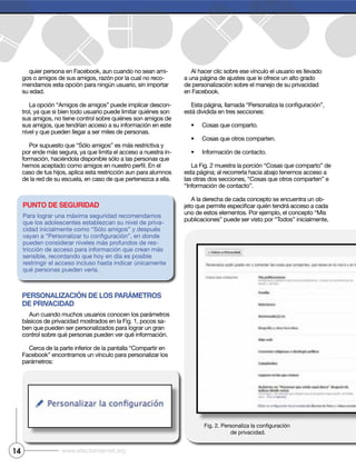 quier persona en Facebook, aun cuando no sean ami-
gos o amigos de sus amigos, razón por la cual no reco-
mendamos esta opción para ningún usuario, sin importar
su edad.
La opción “Amigos de amigos” puede implicar descon-
trol, ya que si bien todo usuario puede limitar quiénes son
sus amigos, no tiene control sobre quiénes son amigos de
sus amigos, que tendrían acceso a su información en este
nivel y que pueden llegar a ser miles de personas.
Por supuesto que “Sólo amigos” es más restrictiva y
por ende más segura, ya que limita el acceso a nuestra in-
formación, haciéndola disponible sólo a las personas que
caso de tus hijos, aplica esta restricción aun para alumnos
de la red de su escuela, en caso de que pertenezca a ella.
Personalización de los Parámetros
de Privacidad
Aun cuando muchos usuarios conocen los parámetros
básicos de privacidad mostrados en la Fig. 1, pocos sa-
ben que pueden ser personalizados para lograr un gran
control sobre qué personas pueden ver qué información.
Cerca de la parte inferior de la pantalla “Compartir en
Facebook” encontramos un vínculo para personalizar los
parámetros:
Al hacer clic sobre ese vínculo el usuario es llevado
a una página de ajustes que le ofrece un alto grado
de personalización sobre el manejo de su privacidad
en Facebook.
está dividida en tres secciones:
Cosas que comparto.
Cosas que otros comparten.
Información de contacto.
La Fig. 2 muestra la porción “Cosas que comparto” de
esta página; al recorrerla hacia abajo tenemos acceso a
las otras dos secciones, “Cosas que otros comparten” e
“Información de contacto”.
A la derecha de cada concepto se encuentra un ob-
uno de estos elementos. Por ejemplo, el concepto “Mis
publicaciones” puede ser visto por “Todos” inicialmente,
14 www.efectointernet.org
Punto de seguridad
Para lograr una máxima seguridad recomendamos
que los adolescentes establezcan su nivel de priva-
cidad inicialmente como “Sólo amigos” y después
pueden considerar niveles más profundos de res-
tricción de acceso para información que crean más
sensible, recordando que hoy en día es posible
restringir el acceso incluso hasta indicar únicamente
qué personas pueden verla.
de privacidad.
 