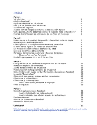 INDICE
Parte 1
Introducción 1
¿Qué es Facebook? 1
¿Qué hace la gente en Facebook? 1
¿Por qué los jóvenes usan Facebook? 2
¿Facebook es seguro? 2
¿Cuáles son los riesgos que implica la socialización digital? 3
Como padres, ¿Cómo podemos orientar a nuestros hijos en Facebook? 4
Formas de monitorear las actividades de tus hijos en Facebook 5
Parte 2
Protección de la Privacidad, Reputación y Seguridad en la era digital 6
Huella digital y Buena Reputación 7
Cómo optimizar la configuración de Facebook para niños 8
El perfil de tus hijos es un reflejo de ellos mismos 8
Los niños deben ser honestos acerca de su edad 8
Escoge a tus amigos atinadamente 9
Mensajes, Comentarios en el muro y Fuentes de Noticias 9
El nuevo “correo” de Facebook 9
Limita lo que aparece en el perfil de tus hijos 9
Parte 3
Configuración de los parámetros de privacidad en Facebook 12
Protección especial para menores 12
Ajuste de los controles de privacidad 13
Personalización de los parámetros de privacidad 14
Cómo limitar quién puede ver tu información o buscarte en Facebook 16
La opción “Personalizar” 16
Cómo controlar quiénes pueden ver tus comentarios 18
Cómo crear y utilizar Listas 18
Cómo crear y utilizar Grupos 19
Cómo saber quién pertenece a un grupo 20
Fotos y Etiquetas 21
Parte 4
Control de aplicaciones en Facebook 22
Ajustes individuales de cada aplicación 23
Ajustes globales que afectan a todas las aplicaciones 23
Facebook Lugares 24
Reporte de problemas en Facebook 25
Prevención de suicidio 26
Conclusión 27
!
NOTA: Este temario aparece dividido en las cuatro partes en que se publicó originalmente en la revista
“El Efecto Internet”, esta guía es un resumen re-paginado de las 4 entregas.
 