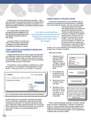 18 www.efectointernet.org
Puedes hacer clic sobre “Personas concretas...” para
abrir una lista en la que podrás escribir los nombres de las
personas a las que deseas dar acceso al concepto o ca-
En la parte inferior de esta panta-
lla puedes también establecer una
que deseas mantener la informa-
-
toda persona, excepto a ti mismo.
Cómo Controlar quiénes pueden ver
tus Comentarios
tus diferentes niveles de privacidad, Facebook te per-
mite controlar quién puede ver cada cambio de esta-
do, fotografía, video o cualquier otra cosa que desees
publicar antes de que la transmitas.
Por ejemplo, si vas a publicar tu estado en tu canal
de noticias, en el mensaje “Privacidad total en Face-
puedes seleccionar el pequeño candado que apare-
contenido en particular. Al momento de escribir esta
guía, Facebook estaba experimentando con formas de
diferente.
Cómo Crear y utilizar listas
Una de las características de privacidad más po-
derosas de Facebook es precisamente su habilidad
para crear listas de amigos. Una vez que has creado
que forman parte de esa lista.
También puedes bloquear a per-
sonas de un listado. Por ejemplo,
podrías tener una lista con tus
-
las que invitarás a un evento, de
pertenezcan a esta última podrán
evento, con lo que evitarás que se enteren del mismo
amigos que no fueron invitados.
Para crear una lista:
1. Ingresa a tu pá-
gina de amigos
haciendo clic
“Amigos”, que se
encuentra debajo
de tu foto del
2. En la página de
amigos, haz clic
-
tar amigos”.
3. Ahora haz clic en
una lista”.
4. Escribe un nom-
una lista”, en la
parte inferior de
la pantalla.
Ahora, cuando publiques cualquier contenido, podrás
la lista. Lo mismo puedes hacer en cada categoría de tu
página de parámetros de privacidad. Recuerda que en
cualquier momento podrás agregar o borrar personas de
Fig. 7.
Una de las características
de privacidad más poderosas de
Facebook es precisamente su
habilidad para crear listas
de amigos.
todos tus amigos, puedes hacer
clic sobre cada uno que desees
en ese momento podrás hacerlo
posteriormente.
 