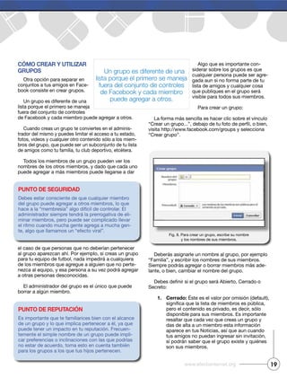 Cómo Crear y utilizar
grupos
Otra opción para separar en
conjuntos a tus amigos en Face-
book consiste en crear grupos.
Un grupo es diferente de una
lista porque el primero se maneja
fuera del conjunto de controles
de Facebook y cada miembro puede agregar a otros.
Cuando creas un grupo te conviertes en el adminis-
trador del mismo y puedes limitar el acceso a tu estado,
fotos, videos y cualquier otro contenido sólo a los miem-
bros del grupo, que puede ser un subconjunto de tu lista
de amigos como tu familia, tu club deportivo, etcétera.
Todos los miembros de un grupo pueden ver los
nombres de los otros miembros, y dado que cada uno
puede agregar a más miembros puede llegarse a dar
el caso de que personas que no deberían pertenecer
al grupo aparezcan ahí. Por ejemplo, si creas un grupo
para tu equipo de futbol, nada impedirá a cualquiera
de los miembros que agregue a alguien que no perte-
nezca al equipo, y esa persona a su vez podrá agregar
a otras personas desconocidas.
El administrador del grupo es el único que puede
borrar a algún miembro.
Algo que es importante con-
siderar sobre los grupos es que
cualquier persona puede ser agre-
gada aun si no forma parte de tu
lista de amigos y cualquier cosa
que publiques en el grupo será
visible para todos sus miembros.
Para crear un grupo:
La forma más sencilla es hacer clic sobre el vínculo
visita http://www.facebook.com/groups y selecciona
“Crear grupo”.
Deberás asignarle un nombre al grupo, por ejemplo
“Familia”, y escribir los nombres de sus miembros.
Siempre podrás agregar o borrar miembros más ade-
lante, o bien, cambiar el nombre del grupo.
Secreto:
1. Cerrado: Éste es el valor por omisión (default),
pero el contenido es privado, es decir, sólo
disponible para sus miembros. Es importante
resaltar que cada vez que creas un grupo y
das de alta a un miembro esta información
aparece en tus Noticias, así que aun cuando
tus amigos no puedan ingresar sin invitación,
sí podrán saber que el grupo existe y quiénes
son sus miembros.
19www.efectointernet.org
Fig. 8. Para crear un grupo, escribe su nombre
y los nombres de sus miembros.
Un grupo es diferente de una
lista porque el primero se maneja
fuera del conjunto de controles
de Facebook y cada miembro
puede agregar a otros.
punto de seguridad
Debes estar consciente de que cualquier miembro
del grupo puede agregar a otros miembros, lo que
hace a la “membresía” algo difícil de controlar. El
administrador siempre tendrá la prerrogativa de eli-
minar miembros, pero puede ser complicado llevar
el ritmo cuando mucha gente agrega a mucha gen-
te, algo que llamamos un “efecto viral”.
punto de reputaCión
Es importante que te familiarices bien con el alcance
de un grupo y lo que implica pertenecer a él, ya que
puede tener un impacto en tu reputación. Frecuen-
temente el simple nombre de un grupo puede impli-
car preferencias o inclinaciones con las que podrías
no estar de acuerdo, toma esto en cuenta también
para los grupos a los que tus hijos pertenecen.
 