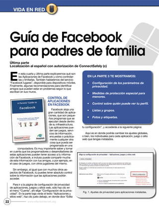 Última parte
Localización al español con autorización de ConnectSafely (c)
VIDA EN RED
Guía de Facebook
para padres de familia
En esta cuarta y última parte explicaremos qué son
las Aplicaciones de Facebook y cómo controlar-
las y limitarlas. También hablaremos del servicio
“Facebook lugares”, disponible para dispositivos móviles.
amigos que pueden estar en problemas según lo que
escriban en sus muros.
CoNtRoL DE
ApLICACIoNES
EN FACEbook
Facebook aloja una
gran cantidad de aplica-
ciones, que son peque-
ños programas que se
ejecutan desde dentro
de su infraestructura.
Las aplicaciones pue-
den ser juegos, servi-
cios de información,
encuestas o práctica-
mente cualquier otra
cosa que pueda ser
programada en una
computadora. Es muy importante saber y tomar
en cuenta que los programadores o desarrolladores de
estas aplicaciones pueden tener acceso a tu informa-
ción de Facebook, e incluso puede compartir mucha
de esta información con tus amigos, o por ejemplo, en
el caso de juegos, con otros jugadores del mismo.
Sin embargo, al igual que con muchos otros as-
pectos de Facebook, tú puedes tener absoluto control
sobre la información que las aplicaciones podrán
acceder.
de aplicaciones, juegos y sitios web, sólo haz clic en
-
cidad”. En la parte baja verás el texto “Aplicaciones y
sitios web”, haz clic justo debajo, en donde dice “Edita
Aquí es en donde podrás cambiar los ajustes globales,
o bien, los individuales para cada aplicación, juego o sitio
web que tengas instalados.
EN LA pARtE 3 tE moStRAmoS:
Fig. 1. Ajustes de privacidad para aplicaciones instaladas.
22 www.efectointernet.org
 