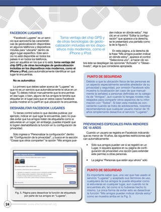 24 www.efectointernet.org
Facebook Lugares
“Facebook Lugares” es un servi-
cio que aprovecha las característi-
cas de geolocalización disponibles
en algunos teléfonos y dispositivos
móviles para “ubicarte” dentro de
-
cio no está disponible en todos los
países ni en todos los teléfonos,
pero en aquéllos en los que sí lo está, toma ventaja del
chip gPs y de otras tecnologías de geolocalización
incluidas en los dispositivos más modernos, como el
iPhone y iPod,
lugar te encuentras.
No es automático
Lo primero que debes saber acerca de “Lugares” es
que no es un servicio que automáticamente te sitúe en un
lugar. Tú debes indicar manualmente que te encuentras
en ese lugar, o bien, alguno de tus amigos te tendría que
etiquetar en el lugar para que en estos casos Facebook
DeshabiLitar Facebook Lugares
Tú tienes control sobre lo que decides publicar, por
ejemplo, indicar en qué lugar te encuentras, pero no pue-
des evitar que tus amigos traten de etiquetarte como si
estuvieras en un lugar; sin embargo, puedes impedir que
privacidad.
“Cosas que otros comparten” la opción “Mis amigos pue-
den indicar en dónde estoy”. Haz
-
ración” que aparece a la derecha,
se te presentará una pantalla como
la frase “Mis amigos pueden indicar
en dónde estoy”, aparece el control
“Selecciona uno”, al hacer clic so-
bre éste se despliegan las opciones “Activado” o “Desac-
tivado”, elige la que consideres apropiada.
PrevisioNes esPeciaLes Para meNores
De 18 años
Cuando un usuario se registra en Facebook indicando
que es menor de 18 años, las siguientes restricciones apli-
can automáticamente:
Sólo sus amigos pueden ver si se registró en un
-
guración de privacidad una opción para extender
este permiso a otras personas.
La página “Personas que están aquí ahora” sólo
por parte de tus amigos en “Lugares”.
PuNto De seguriDaD
Debido a que la ubicación física de las personas es
un aspecto especialmente sensible alrededor de su
privacidad y seguridad, por omisión Facebook sólo
muestra tu localización (en caso de que manual-
-
ría de “Amigos”, aun cuando tú tengas niveles más
relajados para compartir otros aspectos de tu infor-
mación con “Todos”. Si bien esta medida es con-
veniente cuando se trata de adolescentes, nosotros
recomendamos que cualquier usuario menor de 16
años simplemente desactive el servicio “Lugares”.
PuNto De seguriDaD
servicio “Lugares” y aceptado sus términos de uso,
cualquiera de tus amigos te puede etiquetar como
si estuvieras en cualquier lugar, aun cuando no te
encuentres ahí, tal como si lo hubieras hecho tú
mismo. La única forma de evitar esto es desactivar
la función “Mis amigos pueden indicar dónde estoy”
Toma ventaja del chip GPS y
de otras tecnologías de geolo-
calización incluidas en los dispo-
sitivos más modernos, como el
iPhone y iPod.
 