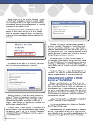 26 www.efectointernet.org
Señala la razón por la que reportas al usuario y presio-
na “Continuar”; el equipo de Facebook revisa tu reporte
-
fotografías de pornografía infantil).
en la parte inferior izquierda se muestran las siguientes
opciones:
Si haces clic sobre “Denunciar esta foto” se mues-
tra un formato para que ingreses tu reporte:
Señala la razón por la que reportas el contenido y
presiona “Aceptar”; el equipo de Facebook revisa tu
reporte y, en caso de proceder, puede llegar hasta
-
grafías de pornografía infantil).
resulte ofensivo. En la parte superior de la pantalla de
y selecciona “Denunciar/Bloquear usuario”, y aparece
el siguiente formato:
presiona “Aceptar”; el equipo de Facebook revisa tu
reporte y, en caso de proceder, puede llegar hasta a
-
casilla “Bloquear a esta persona” si quieres al mismo
tiempo bloquear al usuario ofensivo.
Recuerda que en todos los casos tu reporte es
-
investiga, y determina si se elimina el contenido, y en
caso de reincidencia, prohibir al usuario que ingrese a
Facebook.
Facebook señala que en caso de no encontrar vio-
laciones a sus estatutos de Responsabilidades y De-
rechos, simplemente no se toma acción alguna.
Prevención de suicidio y otros
daños autoinfligidos
-
para buscar ayuda, buscar validación, o expresar sus
emociones en una forma que claramente puede indi-
car que el usuario se encuentra en problemas, lo que
puede incluir desórdenes alimenticios, uso de drogas,
consumo excesivo de alcohol e incluso manifestar
pensamientos suicidas.
La siguiente liga pertenece al National Suicide Pre-
vention Lifeline de los Estados Unidos:
http://www.suicidepreventionlifeline.org/GetHelp/
SuicideWarningSigns.aspx
En ella se incluye una guía en español de las seña-
les que indican peligro de suicidio; si detectas cual-
quiera de ellas en los comentarios o publicaciones de
 