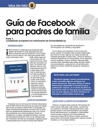 Parte 1.
Localización al español con autorización de ConnectSafely (c)
Guía de Facebook
para padres de familia
IntroduCCIón
¡Bienvenidos a nuestra guía de Facebook para
padres de familia! Ha sido diseñada para ayu-
darte a entender qué es Facebook y cómo poder
usarlo en forma segura. Con esta guía podrás estar
mejor informado y, por ende, serás capaz de
comunicarte con los
usuarios jóvenes, entre
ellos por supuesto tus
hijos, de manera más
efectiva. Esto es muy
importante porque (1)
si algo llega a salir
mal, tu querrías que
tus hijos acudieran a
ti, y (2) en la medida
en que Internet se
vuelve más social y
móvil, la orientación
parental y apoyo
adquieren mayor
relevancia para ga-
rantizar el bienestar
de los menores ante
los medios digitales
y la tecnología con la
que socializan.
¿Qué eS FaCebook?
Facebook es una red social en Internet utilizada por
más de 500 millones de personas en todos los países
del mundo que abarca hasta ahora 70 lenguajes. La
edad mínima para pertenecer a la red es de 13 años,
pero los adolescentes representan sólo una minoría
de la población que utiliza Facebook. El sitio es
utilizado por una gran cantidad de adultos, muchos
de ellos padres de familia. Pero no es utilizado sólo
por individuos, también por empresas, organizaciones
y hasta gobiernos en todo el mundo para labores
de mercadotecnia, búsqueda de donativos y
comunicación con clientes y asociados.
Es un hecho que Facebook no es la única red
social, existen en realidad miles de ellas distribuidas
por todo el mundo; algunas son redes sociales de
cocina, apuestas, música, etcétera. Algunas redes
sociales están diseñadas para poder acceder desde
una computadora, y algunas son únicamente para
teléfonos móviles. Facebook puede ser utilizada en
ambos.
¿Qué haCe La gente en FaCebook?
Platicar, compartir fotos (¡más de 100 millones de
fotos nuevas cada día!), subir videos, mantenerse
en contacto y compartir noticias personales, jugar,
planear juntas y reuniones familiares o de amigos,
enviar felicitaciones en cumpleaños y festividades,
hacer la tarea o negocios con otras personas,
encontrar amigos de la infancia, revisar opiniones
sobre libros, recomendar restaurantes, apoyar causas
sociales y un muy largo etcétera.
nota Para LoS LeCtoreS
Facebook agrega nuevas características,
o bien actualiza algunas antiguas con
cierta frecuencia. Esta guía ofrece la última
información disponible al momento de su
publicación original, en el otoño de 2010. Si
encuentras algo en esta guía que consideres
que no está vigente, por favor envíanos un
mensaje a contacto@asi-mexico.org
VIda en red
1www.efectointernet.org
 