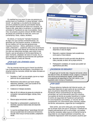 2 www.efectointernet.org
En realidad es muy poco lo que una persona no
podría hacer en Facebook. A veces llamada “utilería
social”, se asemeja a una planta de energía que
provee la plataforma para las actividades diarias
pero siempre dinámicas de todos sus usuarios, 24
horas al día, siete días a la semana. La cantidad de
actividad en Facebook es casi inconcebible. Cada
mes, los propios usuarios colocan 30 000 millones
de piezas de contenido en esta red, como son
comentarios, fotos, videos, etcétera.
En efecto, el “producto” llamado Facebook
es algo vivo que cambia constantemente y es
generado por los propios usuarios. A diferencia
de los medios con los que las generaciones
mayores crecimos —libros, periódicos e incluso
radio y televisión—, podemos verlo como el producto
colectivo de las vidas diarias de millones de usuarios
(no sólo sus relaciones sociales, pero todo lo que
hacen), que se actualiza en forma espontánea, en
todo momento, alrededor de todo el mundo. Es un
humano dentro y fuera de Internet.
¿Por qué los jóvenes usan
Facebook?
Por las mismas razones que lo hacen los adultos.
Las investigaciones de psicólogos y sociólogos nos
enseñan que los menores utilizan las redes sociales en
Internet para:
Socializar o “salir” con sus amigos, que en su mayor
parte son de su propia escuela.
Mantenerse al día sobre lo que hacen amigos,
relaciones, parientes, y de lo que sucede en los
grupos a los que pertenecen.
Colaborar en trabajos escolares.
Más de 30 mil millones de piezas de contenido se
comparten mensualmente (ligas, noticias, fotos,
etcétera).
Buscar apoyo emocional o validación.
Desarrollar su autoexpresión y exploración de
identidad, aspectos tradicionales del desarrollo
adolescente.
Lo que los sociólogos llaman “aprendizaje informal”,
ese que sucede fuera de la estructura formal de la
escuela. Esto incluye normas sociales y adaptación
social.
Aprender habilidades técnicas para su
desarrollo en esta era digital.
Descubrir y explorar intereses, tanto académicos
como para un futuro laboral.
Aprender sobre el mundo que está más allá de su
casa y escuela, es decir, de su propio entorno.
Participación ciudadana, en causas que pueden ser
¿Facebook es seguro?
Al igual que el mundo real, ninguna red social, sitios
de citas en línea, de realidad virtual, juegos o cualquier
otra forma de socialización digital, puede ofrecer
una garantía de seguridad al cien por ciento, y por
supuesto esto incluye a Facebook.
¿Por qué?
Porque estamos hablando del Internet social, y la
seguridad depende en gran parte de las conductas
que una persona desarrolla hacia los demás.
Facebook ofrece características de seguridad y
privacidad, así como educación para sus usuarios.
el centro de seguridad de Facebook (actualmente
en www.facebook.com/safety), un recurso de fácil
comprensión con información para menores, padres
de familia, educadores y agencias de investigación.
Este centro, así como esta guía, son importantes
por la simple razón de que el “producto” Facebook es
creado precisamente por la comunidad. Los padres
de familia necesitan saber que en el Internet social la
seguridad es una responsabilidad compartida, una
constante negociación entre los propios usuarios (por
 