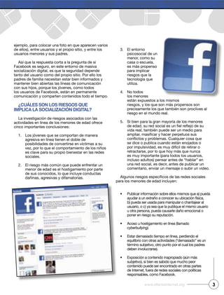 ejemplo, para colocar una foto en que aparecen varios
de ellos), entre usuarios y el propio sitio, y entre los
usuarios menores y sus padres.
Así que la respuesta corta a la pregunta de si
Facebook es seguro, en este entorno de masiva
socialización digital, es que la seguridad depende
tanto del usuario como del propio sitio. Por ello los
padres de familia necesitan estar bien informados y
mantener bien abiertas las líneas de comunicación
con sus hijos, porque los jóvenes, como todos
los usuarios de Facebook, están en permanente
comunicación y comparten contenidos todo el tiempo.
¿Cuáles son los riesgos que
impliCa la soCializaCión digital?
La investigación de riesgos asociados con las
actividades en línea de los menores de edad ofrece
cinco importantes conclusiones:
1. Los jóvenes que se comportan de manera
agresiva en línea tienen el doble de
posibilidades de convertirse en víctimas a su
vez, por lo que el comportamiento de los niños
es clave para su propio bienestar en las redes
sociales.
2. El riesgo más común que puede enfrentar un
menor de edad es el hostigamiento por parte
de sus conocidos, lo que incluye conductas
dañinas, agresivas y difamatorias.
3. El entorno
psicosocial de un
menor, como su
casa o escuela,
es más propenso
para implicar
riesgos que la
tecnología que
utiliza.
4. No todos
los menores
están expuestos a los mismos
riesgos, y los que son más propensos son
precisamente los que también son proclives al
riesgo en el mundo real.
5. Si bien para la gran mayoría de los menores
vida real, también puede ser un medio para
se dice o publica cuando están enojados o
por impulsividad, es muy difícil de retirar o
retractarse, por lo que hoy más que nunca
es muy importante (para todos los usuarios,
incluso adultos) pensar antes de “hablar” en
una red social, es decir, antes de publicar un
comentario, enviar un mensaje o subir un video.
para los menores de edad incluyen:
Publicar información sobre ellos mismos que a) pueda
ayudar a un extraño a conocer su ubicación física,
b) pueda ser usada para manipular o chantajear al
usuario, o c) ya sea que la publique el mismo usuario
u otra persona, pueda causarle daño emocional o
poner en riesgo su reputación.
Acoso u hostigamiento en línea (llamado
cyberbullying).
Estar demasiado tiempo en línea, perdiendo el
equilibrio con otras actividades (“demasiado” es un
término subjetivo, otro punto por el cual los padres
deben involucrarse).
Exposición a contenido inapropiado (aún más
subjetivo), si bien es sabido que mucho peor
contenido puede ser encontrado en otras partes
de Internet, fuera de redes sociales con políticas
responsables, como Facebook.
3www.efectointernet.org
 
