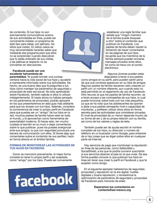 de contenido. Si tus hijos no son
precisamente comunicativos acerca
de sus actividades en línea, puede ser
conveniente instalar un programa de
este tipo para saber, por ejemplo, los
sitios que visitan. En estos casos es
muy recomendable hacerles saber que
instalarás ese programa para que ellos
no se sorprendan cuando descubran
que tú estás enterado de sus visitas,
y las pláticas al respecto no se
conviertan en discusiones.
Facebook puede ser una
excelente herramienta de
parentalidad. Te puede brindar una curiosa
ventana hacia la vida social de tus hijos y ayudarte
a mantenerte informado sobre sus actividades. De
hecho, es una buena idea que le preguntes a tus
hijos cómo manejan los parámetros de seguridad y
privacidad de esta red social. No sólo aprenderás
sobre Facebook, también sabrás si ellos lo utilizan
inteligentemente. Si hasta ahora no habías pensado
en los parámetros de privacidad, podrás apoyarte
en los que presentaremos en esta guía más adelante
para que los revises con tus hijos. Además, considera
para que puedas ser un “amigo” de tus hijos en la
red, muchos padres de familia hacen esto en todo
el mundo, y la aprovechan como herramienta de
parentalidad moderna. Si haces esto, ten mucho
cuidado al escribir en su muro o dejar comentarios
sobre lo que publican, pues los puedes avergonzar
ante sus amigos, lo que con seguridad provocará una
barrera de comunicación con ellos. Si tienes algo que
en forma directa en el ámbito familiar.
Formas de monitorear las actividades de
tus hijos en Facebook
Como se mencionó previamente, la mejor forma
como “amigo” por tus hijos. Puede ser conveniente
establecer una regla familiar que
señale que “ningún miembro
de la familia puede bloquear
a otro” sobre el contenido que
publican en Facebook. Los
padres de familia deben resistir la
tentación de hacer comentarios
en las páginas de sus hijos,
recuerda que los miembros de la
familia siempre pueden enviarse
mensajes privados entre ellos,
tal como se hace con el correo
electrónico.
Algunos jóvenes pueden estar
dispuestos a tener a sus padres
de que sus nombres aparezcan en su lista de amigos.
Algunos padres de familia resuelven esto creando un
está permitido en el reglamento de uso de Facebook.
Otro recurso al que los padres de familia recurren, es
a tener acceso a las contraseñas de sus hijos, lo cual
puede funcionar sobre todo con los más pequeños,
ya que se ha visto que los adolescentes se oponen
a darle a sus padres semejante nivel o capacidad de
secreta para las actividades que consideran privadas.
El nivel de privacidad de un menor depende mucho de
su forma de ser y de su propia relación con su familia,
así como de los valores y reglas de ésta.
También puede ser de ayuda escribir el nombre
completo de tus hijos, su dirección o número de
teléfono en un buscador como Google, para enterarte
de si hay cosas que se digan sobre ellos en cualquier
parte de Internet.
Hay servicios de paga que monitorean la reputación
en línea de las personas, como SafetyWeb y
SocialShield, a los que te podría convenir suscribirte
si sus servicios abarcan el país en el que vives. De esa
forma puedes conocer lo que publican tus hijos en
acepten como amigo.
En el siguiente ejemplar hablaremos de seguridad,
privacidad y reputación en la era digital, huellas
digitales y buena reputación, y revisaremos la
optimización de parámetros de seguridad y privacidad
de Facebook para menores de edad.
esperamos tus comentarios en
contacto@asi-mexico.org
5www.efectointernet.org
 