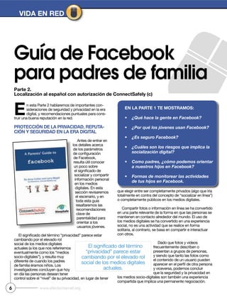 Parte 2.
Localización al español con autorización de ConnectSafely (c)
VIDA EN RED
Guía de Facebook
para padres de familia
6 www.efectointernet.org
En esta Parte 2 hablaremos de importantes con-
sideraciones de seguridad y privacidad en la era
digital, y recomendaciones puntuales para cons-
truir una buena reputación en la red.
PRotECCIóN DE LA PRIVACIDAD, REPutA-
CIóN y SEguRIDAD EN LA ERA DIgItAL
Antes de entrar en
los detalles acerca
de los parámetros
de Facebook,
resulta útil conocer
un poco sobre
socializar y compartir
información personal
en los medios
digitales. En esta
sección revisaremos
el escenario, y en
toda esta guía
resaltaremos las
recomendaciones
clave de
parentalidad para
orientar a los
usuarios jóvenes.
cambiando por el elevado rol
social de los medios digitales
actuales (a los que nos referiremos
diferente de cuando los padres
investigadores concluyen que hoy
en día las personas desean tener
que elegir entre ser completamente privados (algo que iría
o completamente públicos en los medios digitales.
Compartir fotos o información en línea se ha convertido
en una parte relevante de la forma en que las personas se
mantienen en contacto alrededor del mundo. El uso de
los medios digitales se ha convertido en una experiencia
social, no es una actividad que se realice en forma
solitaria, al contrario, se basa en compartir e interactuar
con otros.
Dado que fotos y videos
frecuentemente describen o
presentan a grupos de personas,
y siendo que tanto las fotos como
el contenido de un usuario pueden
y viceversa, podemos concluir
que la seguridad y la privacidad en
compartida que implica una permanente negociación.
EN LA PARtE 1 tE moStRAmoS:
 