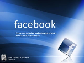 facebook
             Como sacar partido a facebook desde el punto
             de vista de la comunicación




Naiara Pérez de Villarreal
Marzo 2012
 