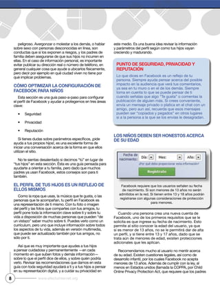 peligroso. Avergonzar o molestar a los demás, o hablar
sobre sexo con personas desconocidas en línea, son
conductas que sí los exponen a riesgos, y los padres de
familia deben asegurarse de que sus hijos no incurren en
ellas. En el caso de información personal, es importante
evitar publicar su dirección real o número de teléfono, en
general cualquier cosa que ayude a ubicarlos físicamente,
pero decir por ejemplo en qué ciudad viven no tiene por
qué implicar problemas.
CÓMO OPTIMIZAR LA CONFIGURACIÓN DE
FACEBOOK PARA NIÑOS
clave:
Seguridad
Privacidad
Reputación
ayuda a tus propios hijos!, es una excelente forma de
iniciar una conversación acerca de la forma en que ellos
utilizan el sitio.
No te sientas desalentado si decimos “tú” en lugar de
“tus hijos” en esta sección. Ésta es una guía pensada para
ayudarte a orientar a tu familia, pero dado que muchos
también.
EL PERFIL DE TUS hIjOS ES UN REFLEjO DE
ELLOS MISMOS
Como la ropa que usas, la música que te gusta, o las
una representación de ti mismo. Con tu foto o imagen
vida a disposición de muchas personas que pueden “de
un vistazo” saber mucho sobre ti. Puedes verlo como un
currículum, pero uno que incluye información sobre todos
los aspectos de tu vida, además en versión multimedia,
que puede ser actualizado también por tus amigos, no
sólo por ti.
Así que es muy importante que ayudes a tus hijos
a pensar cuidadosa y permanentemente —en cada
momento en que suben fotos y demás información—
verlo. Revisar las recomendaciones que damos en esta
guía con toda seguridad ayudará a ti y a tus hijos a pensar
en su representación digital, y a cuidar su privacidad en
este medio. Es una buena idea revisar la información
creciendo y madurando.
LOS NIÑOS DEBEN SER hONESTOS ACERCA
DE SU EDAD
Cuando una persona crea una nueva cuenta de
solicita es que ingrese su fecha de nacimiento. Esto
permite al sitio conocer la edad del usuario, ya que
si es menor de 13 años, no se le permitirá dar de alta
trata aún de menores de edad, existen protecciones
adicionales que les aplican.
Recomendamos mucho al usuario no mentir acerca
de su edad. Existen cuestiones legales, así como de
menores de 13 años. Además de cumplir con la ley, al
menos en Estados unidos (llamada la COPPA, por Child
Online Privacy Protection Act, que requiere que los padres
8 www.efectointernet.org
de nacimiento. Si son menores de 13 años no serán
admitidos en la red. Si tienen entre 13 y 18 años podrán
registrarse con algunas consideraciones de protección
para menores.
PUNTO DE SEGURIDAD, PRIvACIDAD y
REPUTACIÓN
persona. Siempre ayuda pensar acerca del posible
impacto en la audiencia que verá tus comentarios,
ya sea en tu muro o en el de los demás. Siempre
toma en cuenta lo que se puede pensar de ti
cuando señalas que algo “Te gusta” o comentas la
publicación de alguien más. Si crees conveniente,
envía un mensaje privado o platica en el chat con un
amigo, pero aun así, recuerda que esos mensajes
pueden ser “copiados y pegados” en otros lugares
si a la persona a la que se los envías le desagradan.
 