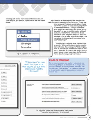 pero se puede abrir el menú para cambiar ese valor por
“Sólo amigos”, por ejemplo, o personalizar aun con mayor
detalle.
Cada concepto de esta página puede ser personali-
zado. Conviene poner atención en la porción “Cosas que
otros comparten”, ya que, por ejemplo, en la op-
ción “Fotos y videos en los que estoy etiquetado”
se permite inicialmente a “Amigos de amigos”
(en la versión actual el objeto dice “Editar la con-
alternativas, pero al ingresar ahí podrá ver que la
vez quieras limitar esta opción exclusivamente
para “Sólo amigos”.
-
cialmente está disponible para “Sólo amigos”,
-
-
bles ni siquiera para tus amigos de Facebook.
15
Punto de seguridad
No es recomendable que nadie, y sobre todo los
menores, publiquen la dirección de su hogar; tam-
-
ponible para “Sólo amigos”, es mejor no colocarlo
mundo real.
Fig. 3. Porción “Cosas que otros comparten” de la página
“Sólo amigos” es más
restrictiva y por ende
más segura, ya que limita
el acceso a nuestra
información
 