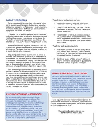 Fotos y etiquetas
Cada mes se publican más de 4 millones de fotos,
por lo que compartirlas es sin duda una de las activi-
dades más populares en Facebook, y es precisamente
mediante el etiquetado de fotos que los usuarios las
comparten con todos sus amigos.
“avisarle” a nuestros amigos sobre una foto que de-
seamos que vean, aun y cuando no aparezcan en ella.
Muchos estudiantes regresan corriendo a casa to-
dos los días sólo para averiguar en qué fotos han sido
etiquetados. Facebook dice que etiquetar una foto es
lo que le da vida a las imágenes.
Etiquetar puede ser algo bueno, pues te ayuda a
localizar fotos en donde apareces tú, o personas que
te interesan. Sin embargo, puede haber ocasiones en
que desees “desetiquetarte” de una foto, por ejemplo,
esto te desasociará de la imagen, pero la foto no es
-
rio cuando ha sido etiquetado. Una foto sólo puede
ser eliminada por la persona que la publicó, nadie
que fue publicada. Esto es un ejemplo claro de cómo
la seguridad en línea hoy es una responsabilidad com-
partida con todos tus amigos.
Para eliminar una etiqueta de una foto:
1.
2.
de ella está la sección “Ver fotos y videos en
los que apareces”.
3. Haz clic sobre la foto que deseas desetique-
tar. Al pie de la foto aparece el mensaje “Per-
sonas etiquetadas en esta foto”, selecciona la
opción “Eliminar etiqueta”, que aparece junto
a tu nombre.
Para limitar quién puede etiquetarte:
1. Ve a “Fotos y videos en los que estoy etique-
tado” dentro de la sección “Cosas que otros
comparten” al personalizar tus parámetros de
privacidad (Ver Fig. 3 anterior).
2. Cambia el ajuste a “Sólo amigos”, o bien, si
quieres eliminar la posibilidad de que otros te
etiqueten, cambia el ajuste a “Sólo yo”.
En el siguiente ejemplar hablaremos del control de
aplicaciones disponibles en Facebook, cómo limitar la
reportar problemas en la red.
esperamos tus comentarios en:
contacto@asi-mexico.org
Punto de seguridad y rePutación
En la mayoría de los casos, compartir fotos y
etiquetarse no implica ningún problema. Sin
embargo, hay ocasiones en que las fotos son
usadas para avergonzar, molestar o hasta hostigar
a un usuario. Etiquetar a personas en fotos
comprometedoras o vergonzosas puede dañar
su reputación, y tu relación con ellos. Usar esta
puede convertirse fácilmente en recíproco. Es
bueno orientar a tus hijos sobre la importancia de no
hacer a los demás lo que no quieren que les suceda
a ellos por su propio bien y reputación.
Punto de seguridad y rePutación
Recuerda que eliminar por completo la posibilidad
de que seas etiquetado en fotos y videos no elimina
aquellos existentes ni impide a los demás que
publiquen imágenes en donde tú apareces, esto
es una decisión de cada usuario de Facebook.
Recuerda que aun cuando no seas etiquetado, tu
nombre puede ser agregado en los comentarios
sobre una foto. No olvides que, en caso necesario,
siempre puedes denunciar una foto cuando entras
a verla.
21www.efectointernet.org
 