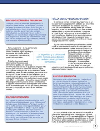 7www.efectointernet.org
Para una persona —tu hijo, por ejemplo—
es simplemente imposible tener
control total sobre algo que publique
en Internet, aun cuando aplique
los más estrictos parámetros de
privacidad disponibles.
Entre los jóvenes, compartir
información en Facebook está
íntimamente ligado a sus relaciones
en el “mundo real”, ya sea en grupos de amigos o vida
escolar, pero rara vez lo hacen con extraños, según
concluyen los investigadores. Aun cuando esto puede
parecer muy bueno, sucede que llegan a enfocarse tanto
en sus amigos, que pierden de vista la facilidad con la
que el contenido que publican o comparten puede ser
visto o distribuido hacia otras audiencias, y puede resultar
muy difícil —o imposible— arrepentirse y querer retirarlo.
Ellos seguramente requieren la ayuda y orientación de
sus padres para entender que es imposible tener control
sobre el contenido digital una vez que ha sido publicado
en línea, o compartido por medio de sus teléfonos
móviles.
Huella digital y buena reputación
Si escribes el nombre completo de una persona en un
buscador (como Google) es muy probable que encuentres
información diversa sobre esa persona. Todo eso,
junto con los comentarios, fotos y videos que se hayan
publicado, ya sea por ellos mismos o por otros en redes
sociales, blogs y demás medios digitales, constituyen
la “huella digital” de la persona: es la acumulación de
todo lo que hemos dejado en la red acerca de nuestras
actividades en línea, incluyendo mensajes de texto,
correos electrónicos, conversaciones en línea e, incluso,
las páginas que hemos visitado.
Algunas personas se preocupan pensando que todo
lo que se publica entre los jóvenes es malo, pero no es
así, buenos comentarios pueden ayudar a construir una
excelente reputación igualmente.
Contenido en sitios web, blogs,
fotos y comentarios en redes
sociales acerca de sus logros en
escuela o deportes, por ejemplo,
pueden por supuesto mejorar
su imagen. Y si acaso alguien
publica algo negativo acerca de
tus hijos, ayuda mucho el que
exista información positiva publicada acerca de ellos para
balancear el posible impacto.
Muchos padres de familia han escuchado que publicar
información personal puede ser peligroso para los niños.
Pero de acuerdo con el Crimes Against Children Research
Center (Centro de Investigación sobre Crímenes en Contra
de Niños), de la Universidad de New Hampshire, el simple
hecho de compartir información no es necesariamente
punto de reputación
de tus hijos esté seleccionado como “Sólo amigos”
amigo se convierta en ex amigo, o que un amigo
quiera jugarle una broma a tus hijos copiando y
enviando a otros información que era “sólo para
sus amigos”. Por esta razón, es extremadamente
importante que sean muy cautelosos con la
información que publican en línea, aun entre las
punto de seguridad y reputación
Cualquier cosa que publiques, ya sea positiva o
negativa, puede afectar tus relaciones con otras
personas, la imagen que tienen de ti e, incluso, lo
que hablarían sobre ti con otras personas. Todos
debemos recordar que en las redes sociales
interactuamos con personas, no con textos ni
imágenes, aun cuando éstas tengan más visibilidad
que las personas mismas. (En esta era resulta más
fácil ver una imagen o leer algo sobre una persona,
que acceder a la persona misma).
punto de reputación
No tiene nada de malo el tener una “huella digital”
en Internet, cientos de millones de usuarios
tienen una, pero es un hecho que los padres de
familia desearían que las de sus hijos tengan una
connotación positiva. Es de vital importancia estar
conscientes de que vamos dejando un “rastro
digital” y cuidar lo que decimos en línea sobre
otros, pero también, estar pendientes de lo que
otros dicen sobre nosotros. La clave para tener una
buena reputación en línea consiste en ser buenos
ciberciudadanos, comportarnos cívicamente y
con respeto hacia los demás en línea, y publicar
información positiva sobre nosotros mismos en los
medios socio-digitales a nuestra disposición.
La seguridad y la privacidad
en los medios socio-digitales
son también una experiencia
compartida.
 