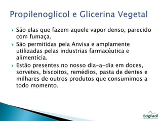 São elas que fazem aquele vapor denso, parecido 
com fumaça. 
 São permitidas pela Anvisa e amplamente 
utilizadas pelas industrias farmacêutica e 
alimentícia. 
 Estão presentes no nosso dia-a-dia em doces, 
sorvetes, biscoitos, remédios, pasta de dentes e 
milhares de outros produtos que consumimos a 
todo momento. 
 