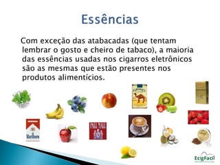 Com exceção das atabacadas (que tentam 
lembrar o gosto e cheiro de tabaco), a maioria 
das essências usadas nos cigarros eletrônicos 
são as mesmas que estão presentes nos 
produtos alimentícios. 
 