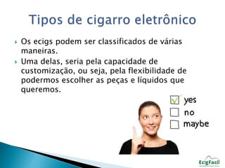  Os ecigs podem ser classificados de várias 
maneiras. 
 Uma delas, seria pela capacidade de 
customização, ou seja, pela flexibilidade de 
podermos escolher as peças e líquidos que 
queremos. 
 