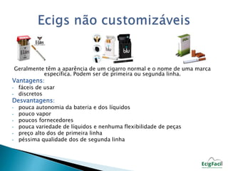 Geralmente têm a aparência de um cigarro normal e o nome de uma marca 
específica. Podem ser de primeira ou segunda linha. 
Vantagens: 
• fáceis de usar 
• discretos 
Desvantagens: 
• pouca autonomia da bateria e dos líquidos 
• pouco vapor 
• poucos fornecedores 
• pouca variedade de líquidos e nenhuma flexibilidade de peças 
• preço alto dos de primeira linha 
• péssima qualidade dos de segunda linha 
 