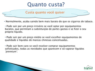 Custa quanto você quiser 
• Normalmente, acaba saindo bem mais barato do que os cigarros de tabaco. 
• Pode sair por um preço irrisório se você optar por equipamentos 
baratos, que permitam a substituição de partes gastas e se fizer o seu 
próprio líquido. 
• Pode sair por um preço médio se você escolher equipamentos de 
qualidade e líquidos de marcas chinesas conceituadas. 
• Pode sair bem caro se você resolver comprar equipamentos 
sofisticados, todas as novidades que aparecem e só vaporar líquidos 
‘premium’. 
 