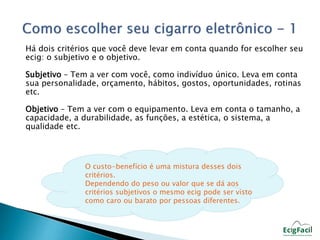 Há dois critérios que você deve levar em conta quando for escolher seu 
ecig: o subjetivo e o objetivo. 
Subjetivo – Tem a ver com você, como indivíduo único. Leva em conta 
sua personalidade, orçamento, hábitos, gostos, oportunidades, rotinas 
etc. 
Objetivo – Tem a ver com o equipamento. Leva em conta o tamanho, a 
capacidade, a durabilidade, as funções, a estética, o sistema, a 
qualidade etc. 
O custo-benefício é uma mistura desses dois 
critérios. 
Dependendo do peso ou valor que se dá aos 
critérios subjetivos o mesmo ecig pode ser visto 
como caro ou barato por pessoas diferentes. 
 