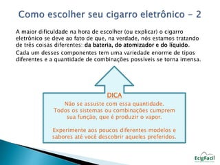 A maior dificuldade na hora de escolher (ou explicar) o cigarro 
eletrônico se deve ao fato de que, na verdade, nós estamos tratando 
de três coisas diferentes: da bateria, do atomizador e do líquido. 
Cada um desses componentes tem uma variedade enorme de tipos 
diferentes e a quantidade de combinações possíveis se torna imensa. 
DICA 
Não se assuste com essa quantidade. 
Todos os sistemas ou combinações cumprem 
sua função, que é produzir o vapor. 
Experimente aos poucos diferentes modelos e 
sabores até você descobrir aqueles preferidos. 
 
