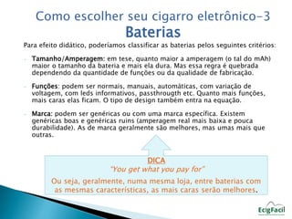 Como escolher seu cigarro eletrônico-3 
Baterias 
Para efeito didático, poderíamos classificar as baterias pelos seguintes critérios: 
- Tamanho/Amperagem: em tese, quanto maior a amperagem (o tal do mAh) 
maior o tamanho da bateria e mais ela dura. Mas essa regra é quebrada 
dependendo da quantidade de funções ou da qualidade de fabricação. 
- Funções: podem ser normais, manuais, automáticas, com variação de 
voltagem, com leds informativos, passthrougth etc. Quanto mais funções, 
mais caras elas ficam. O tipo de design também entra na equação. 
- Marca: podem ser genéricas ou com uma marca específica. Existem 
genéricas boas e genéricas ruins (amperagem real mais baixa e pouca 
durabilidade). As de marca geralmente são melhores, mas umas mais que 
outras. 
DICA 
“You get what you pay for” 
Ou seja, geralmente, numa mesma loja, entre baterias com 
as mesmas características, as mais caras serão melhores. 
 