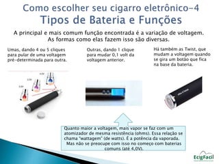 A principal e mais comum função encontrada é a variação de voltagem. 
As formas como elas fazem isso são diversas. 
Umas, dando 4 ou 5 cliques 
para pular de uma voltagem 
pré-determinada para outra. 
Outras, dando 1 clique 
para mudar 0,1 volt da 
voltagem anterior. 
Há também as Twist, que 
mudam a voltagem quando 
se gira um botão que fica 
na base da bateria. 
Quanto maior a voltagem, mais vapor se faz com um 
atomizador de mesma resistência (ohms). Essa relação se 
chama “wattagem” (de watts). É a potência da vaporada. 
Mas não se preocupe com isso no começo com baterias 
comuns (até 4,0V). 
 