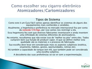 Tipos de Sistema 
Como este é um Guia Fácil vamos apenas identificar os sistemas de alguns dos 
equipamentos mais conhecidos e vendidos. 
Atualmente, a hegemonia e preferência no mercado internacional fica por conta 
da conexão 510/Ego, por isso vamos nos restringir a ela. 
Essa hegemonia fez com que diversos fabricantes inventassem e ainda inventem 
uma infinidade de sistemas diferentes de atomizadores. 
No entanto, ressaltamos que não existe isso de “melhor ou pior” entre eles. Todos 
cumprem bem sua função de produzir vapor. O que vai definir melhor esta 
qualidade são os materiais e o processo de fabricação. 
Sua escolha deve levar em consideração mais os aspectos subjetivos (estética, 
orçamento, hábitos, gostos, oportunidades, rotinas etc). 
Há também a capacidade do tanque (em ml), que também pode ser considerada 
uma escolha subjetiva. 
A descoberta das suas preferências só vai vir com a experimentação. 
 